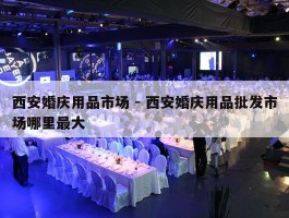 西安婚庆用品市场 - 西安婚庆用品批发市场哪里最大