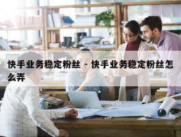 快手业务稳定粉丝 - 快手业务稳定粉丝怎么弄