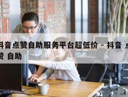 抖音点赞自助服务平台超低价 - 抖音 点赞 自助