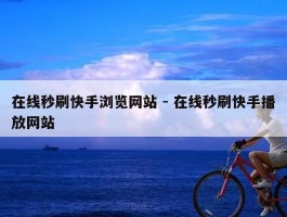 在线秒刷快手浏览网站 - 在线秒刷快手播放网站