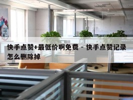 快手点赞+最低价啊免费 - 快手点赞记录怎么删除掉