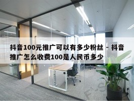 抖音100元推广可以有多少粉丝 - 抖音推广怎么收费100是人民币多少