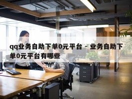 qq业务自助下单0元平台 - 业务自助下单0元平台有哪些