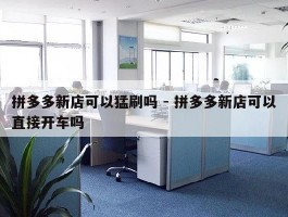 拼多多新店可以猛刷吗 - 拼多多新店可以直接开车吗