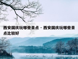 西安国庆玩哪些景点 - 西安国庆玩哪些景点比较好