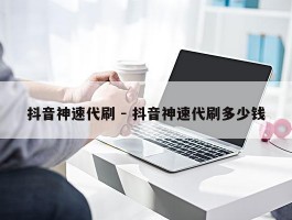 抖音神速代刷 - 抖音神速代刷多少钱