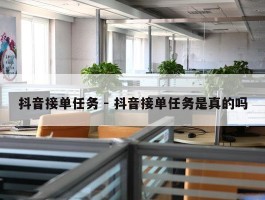 抖音接单任务 - 抖音接单任务是真的吗