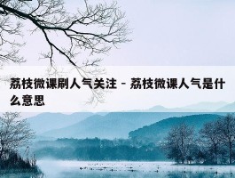 荔枝微课刷人气关注 - 荔枝微课人气是什么意思