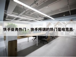 快手业务热门 - 快手所谓的热门是啥意思