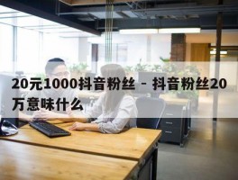 20元1000抖音粉丝 - 抖音粉丝20万意味什么