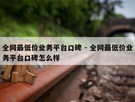 全网最低价业务平台口碑 - 全网最低价业务平台口碑怎么样