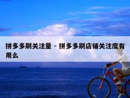 拼多多刷关注量 - 拼多多刷店铺关注度有用么