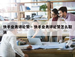快手业务评论赞 - 快手业务评论赞怎么取消