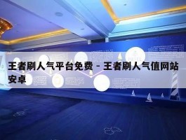 王者刷人气平台免费 - 王者刷人气值网站安卓