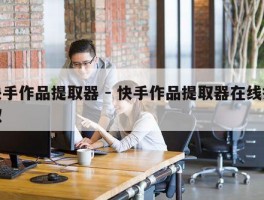 快手作品提取器 - 快手作品提取器在线提取
