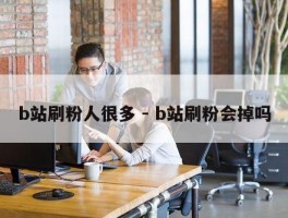 b站刷粉人很多 - b站刷粉会掉吗