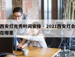 西安灯光秀时间安排 - 2021西安灯会在哪里