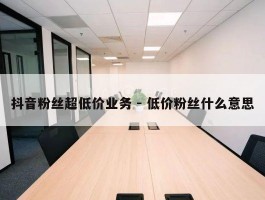 抖音粉丝超低价业务 - 低价粉丝什么意思