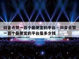 抖音点赞一百个最便宜的平台 - 抖音点赞一百个最便宜的平台是多少钱