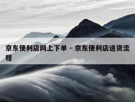 京东便利店网上下单 - 京东便利店送货流程