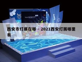 西安市灯展在哪 - 2021西安灯展哪里有