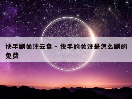 快手刷关注云盘 - 快手的关注是怎么刷的免费