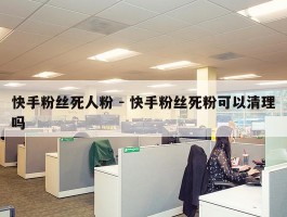 快手粉丝死人粉 - 快手粉丝死粉可以清理吗